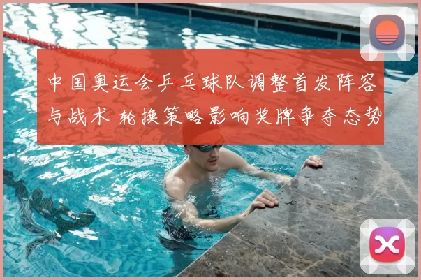 中国奥运会乒乓球队调整首发阵容与战术 轮换策略影响奖牌争夺态势