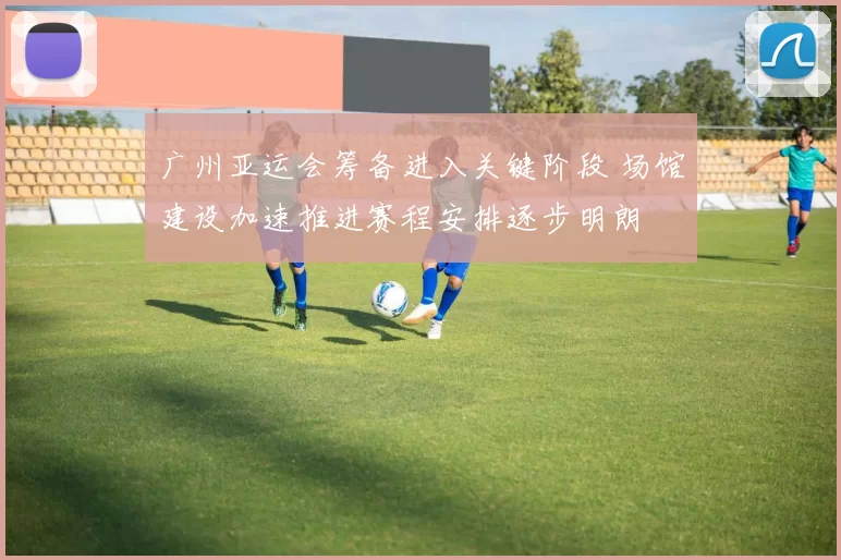 广州亚运会筹备进入关键阶段 场馆建设加速推进赛程安排逐步明朗