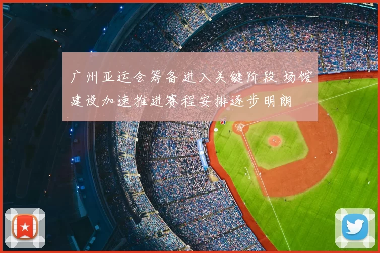 广州亚运会筹备进入关键阶段 场馆建设加速推进赛程安排逐步明朗