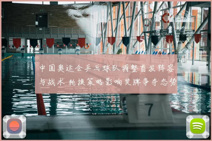 中国奥运会乒乓球队调整首发阵容与战术 轮换策略影响奖牌争夺态势