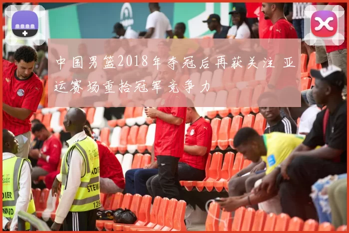 中国男篮2018年夺冠后再获关注 亚运赛场重拾冠军竞争力