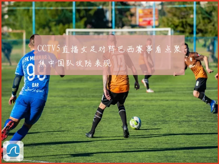 CCTV5直播女足对阵巴西赛事看点聚焦中国队攻防表现