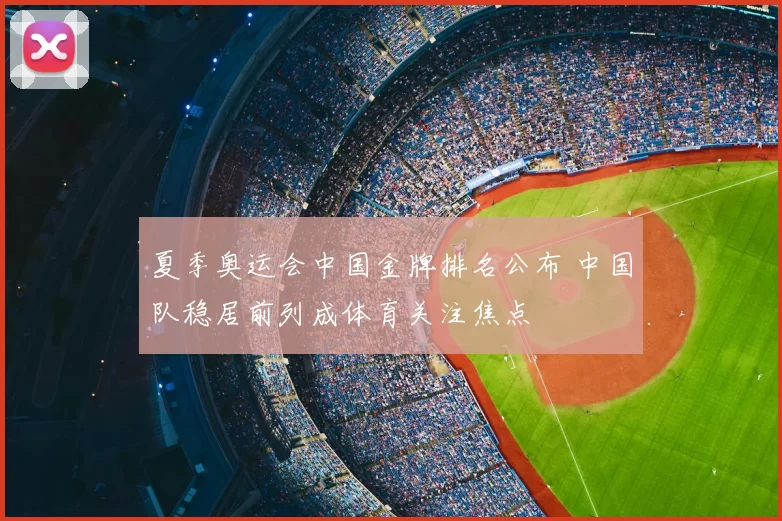 夏季奥运会中国金牌排名公布 中国队稳居前列成体育关注焦点