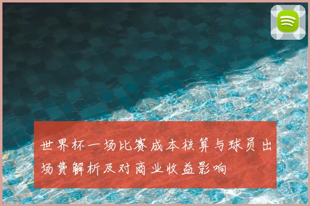 世界杯一场比赛成本核算与球员出场费解析及对商业收益影响