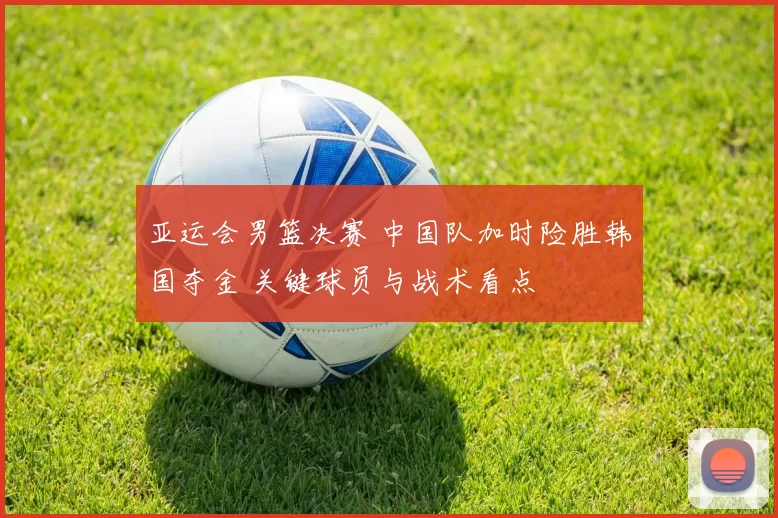 亚运会男篮决赛 中国队加时险胜韩国夺金 关键球员与战术看点