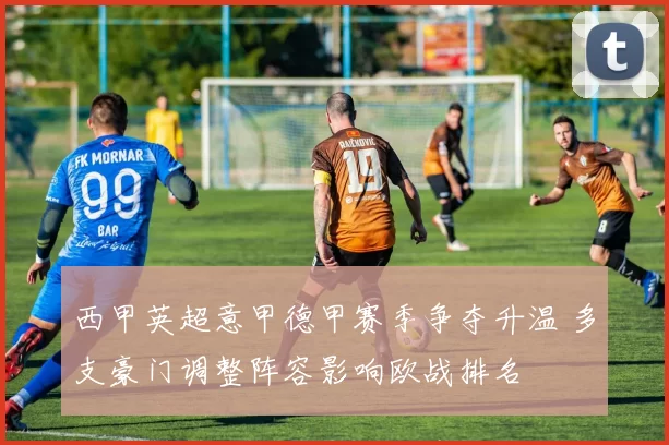 西甲英超意甲德甲赛季争夺升温 多支豪门调整阵容影响欧战排名