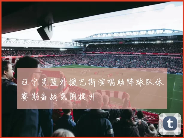 辽宁男篮外援巴斯演唱助阵球队休赛期备战氛围提升