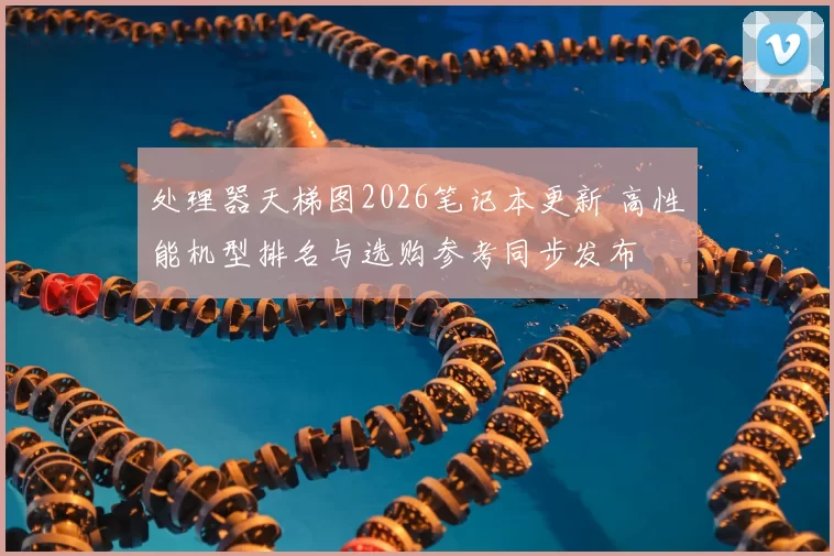 处理器天梯图2026笔记本更新 高性能机型排名与选购参考同步发布