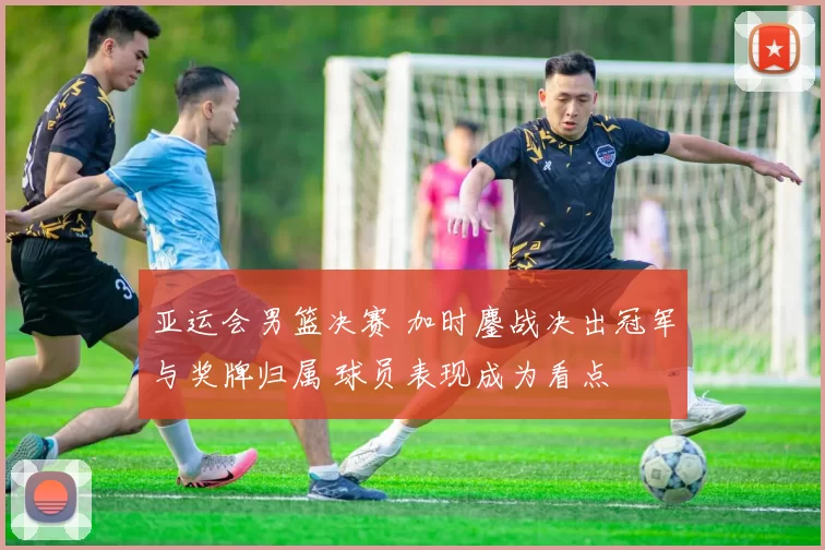 亚运会男篮决赛 加时鏖战决出冠军与奖牌归属 球员表现成为看点