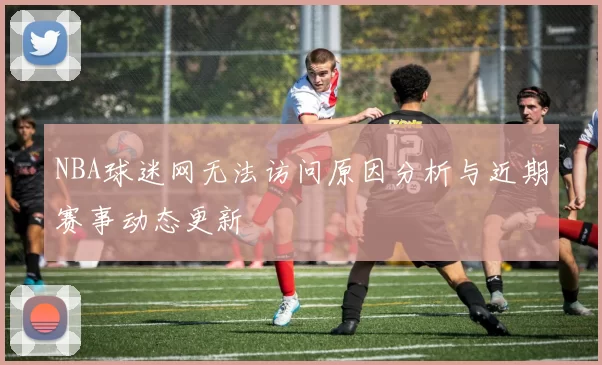 NBA球迷网无法访问原因分析与近期赛事动态更新