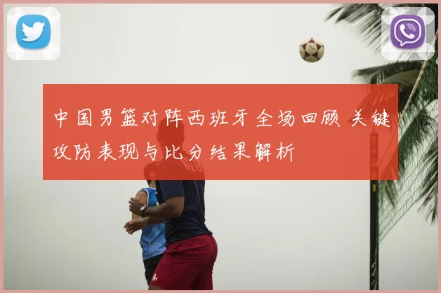 中国男篮对阵西班牙全场回顾 关键攻防表现与比分结果解析