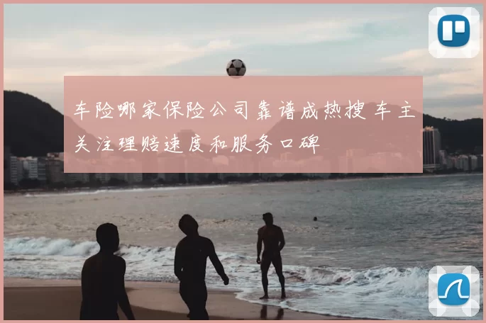 车险哪家保险公司靠谱成热搜 车主关注理赔速度和服务口碑