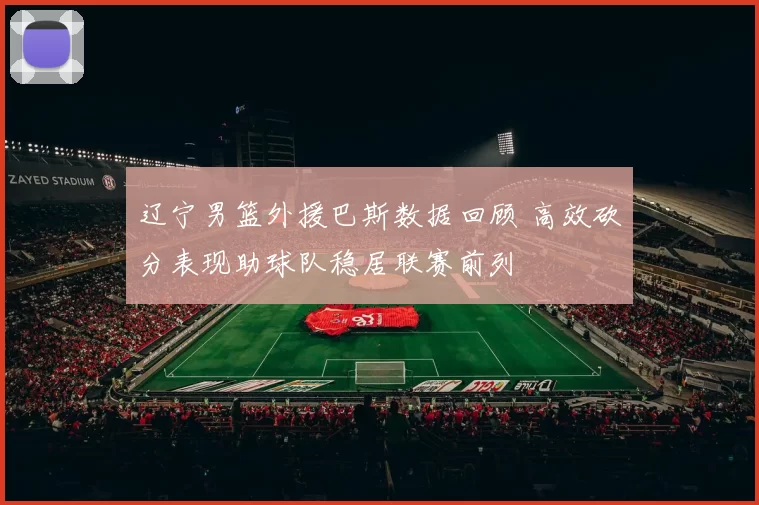 辽宁男篮外援巴斯数据回顾 高效砍分表现助球队稳居联赛前列