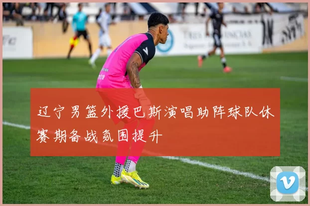 辽宁男篮外援巴斯演唱助阵球队休赛期备战氛围提升