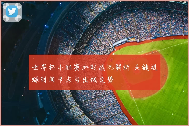 世界杯小组赛加时战况解析 关键进球时间节点与出线走势