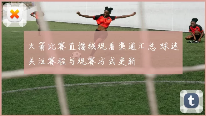 火箭比赛直播线观看渠道汇总 球迷关注赛程与观赛方式更新