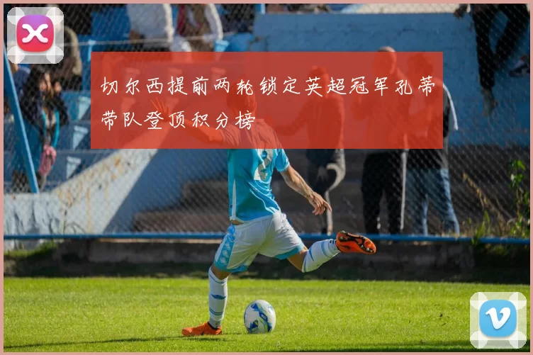 切尔西提前两轮锁定英超冠军孔蒂带队登顶积分榜