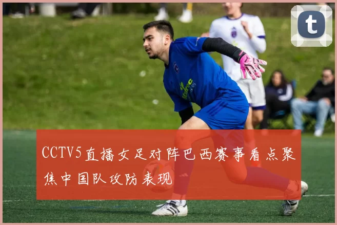 CCTV5直播女足对阵巴西赛事看点聚焦中国队攻防表现