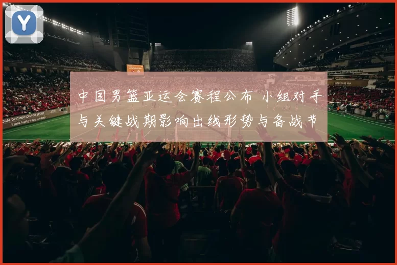 中国男篮亚运会赛程公布 小组对手与关键战期影响出线形势与备战节奏