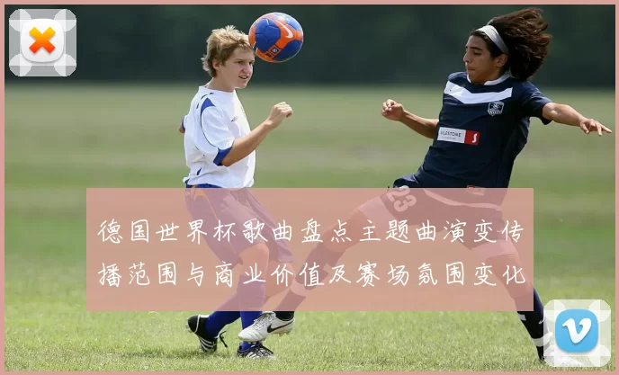德国世界杯歌曲盘点主题曲演变传播范围与商业价值及赛场氛围变化