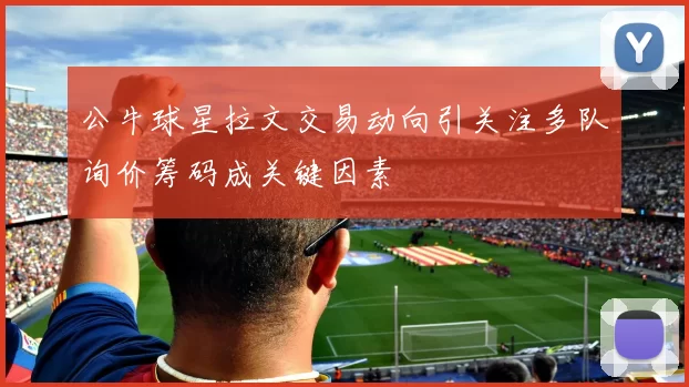 公牛球星拉文交易动向引关注多队询价筹码成关键因素