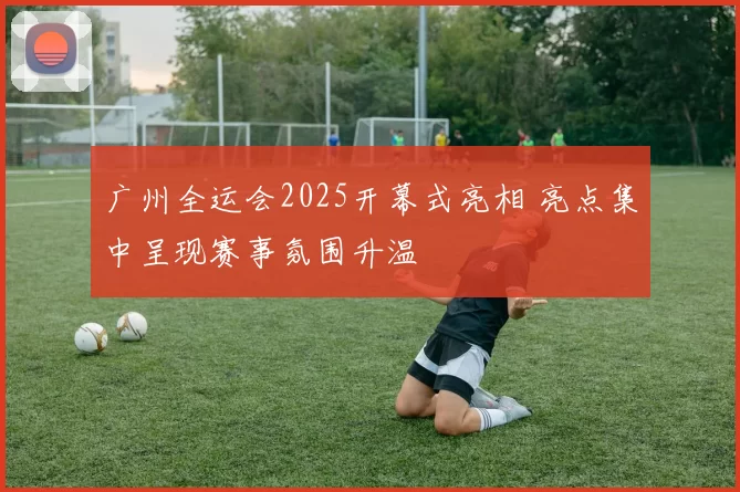 广州全运会2025开幕式亮相 亮点集中呈现赛事氛围升温