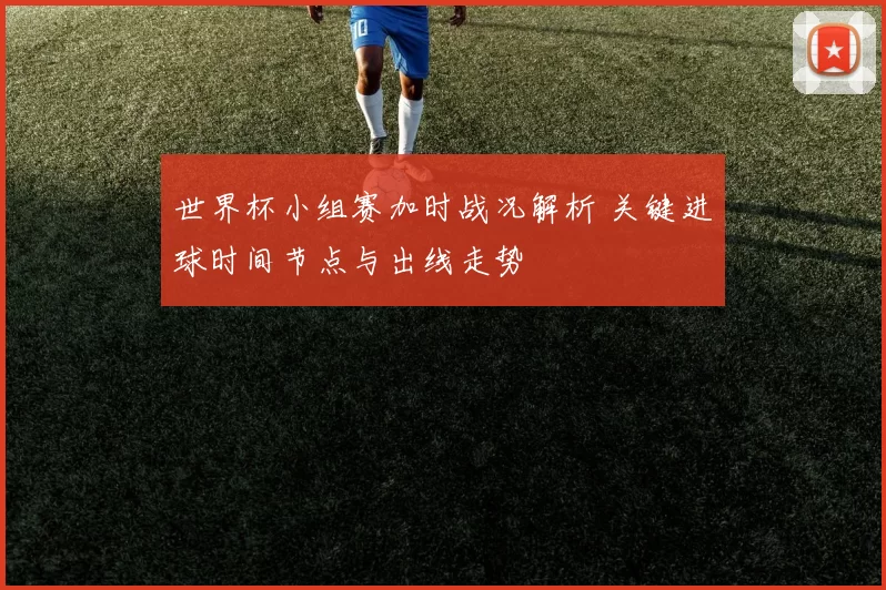 世界杯小组赛加时战况解析 关键进球时间节点与出线走势