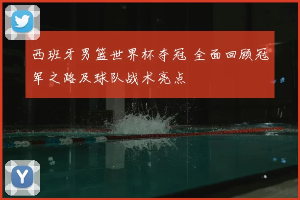 西班牙男篮世界杯夺冠 全面回顾冠军之路及球队战术亮点