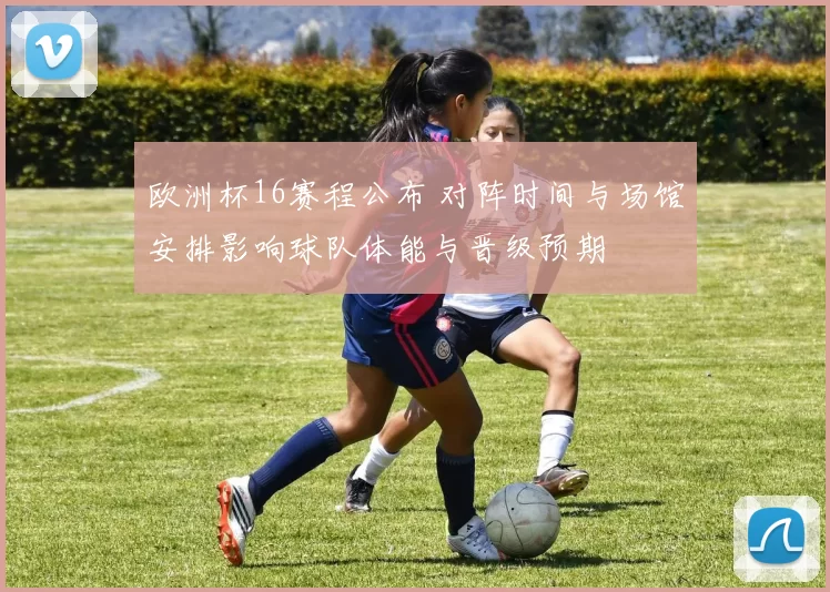 欧洲杯16赛程公布 对阵时间与场馆安排影响球队体能与晋级预期