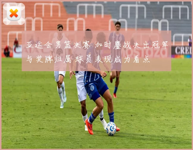 亚运会男篮决赛 加时鏖战决出冠军与奖牌归属 球员表现成为看点