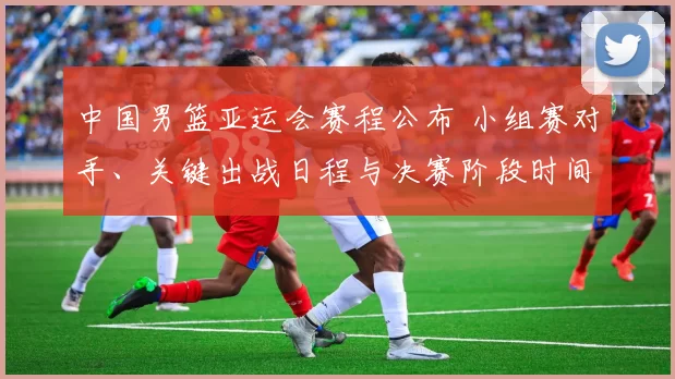 中国男篮亚运会赛程公布 小组赛对手、关键出战日程与决赛阶段时间安排