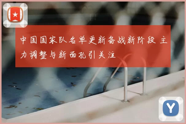 中国国家队名单更新备战新阶段 主力调整与新面孔引关注