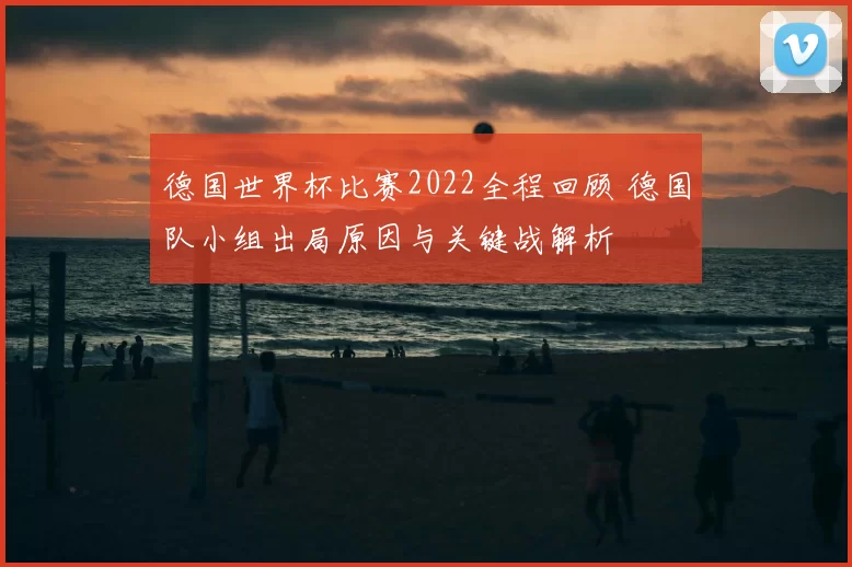 德国世界杯比赛2022全程回顾 德国队小组出局原因与关键战解析