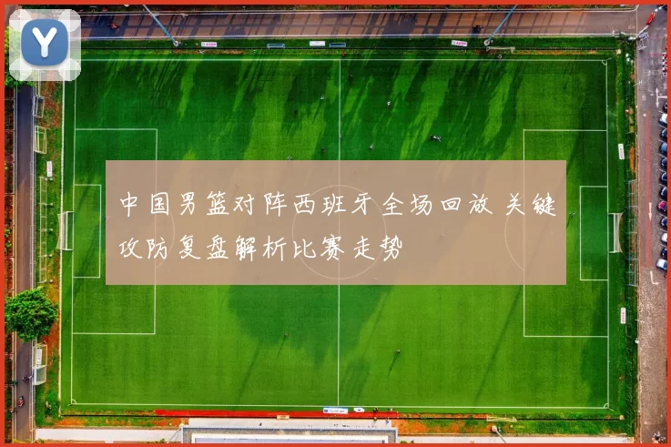 中国男篮对阵西班牙全场回放 关键攻防复盘解析比赛走势