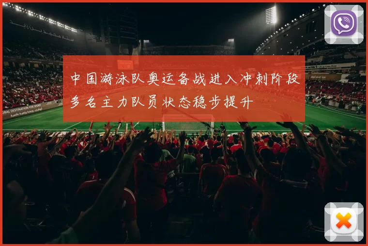 中国游泳队奥运备战进入冲刺阶段多名主力队员状态稳步提升
