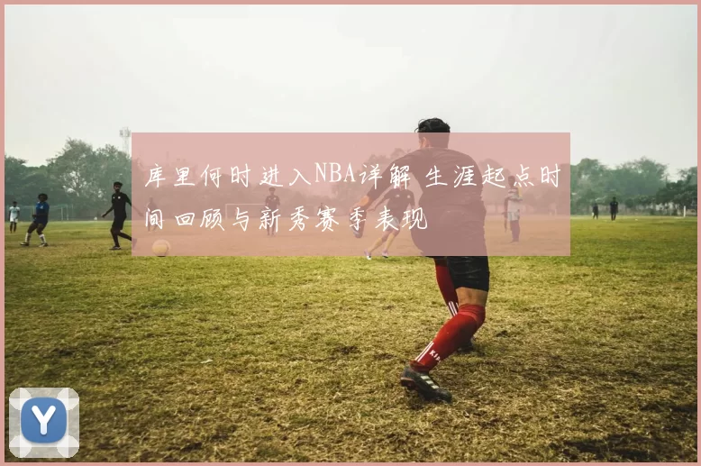 库里何时进入NBA详解 生涯起点时间回顾与新秀赛季表现