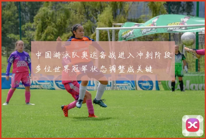 中国游泳队奥运备战进入冲刺阶段多位世界冠军状态调整成关键