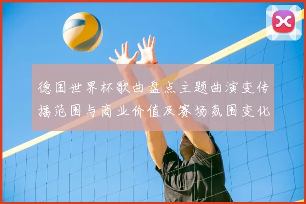 德国世界杯歌曲盘点主题曲演变传播范围与商业价值及赛场氛围变化