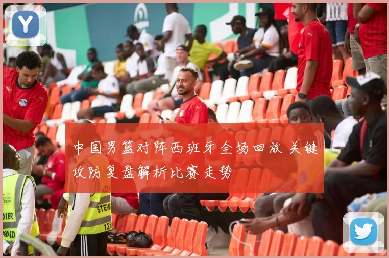 中国男篮对阵西班牙全场回放 关键攻防复盘解析比赛走势