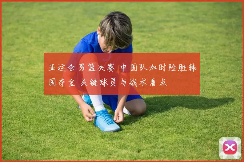 亚运会男篮决赛 中国队加时险胜韩国夺金 关键球员与战术看点