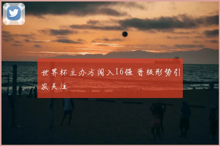 世界杯主办方闯入16强 晋级形势引发关注