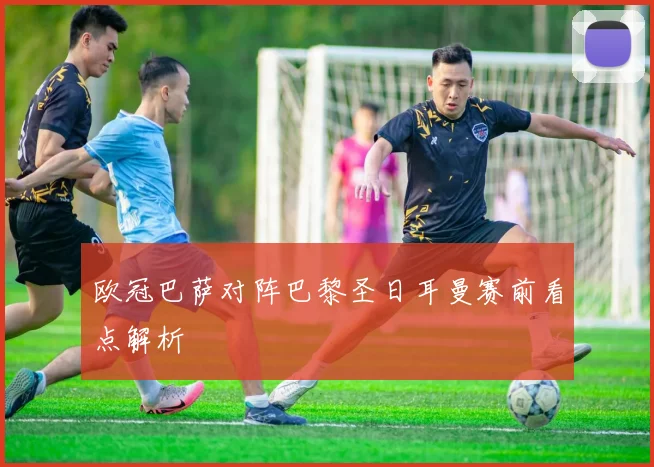 欧冠巴萨对阵巴黎圣日耳曼赛前看点解析
