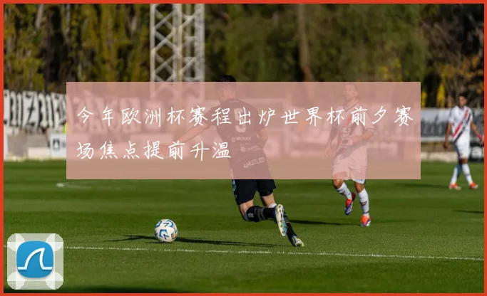 今年欧洲杯赛程出炉世界杯前夕赛场焦点提前升温