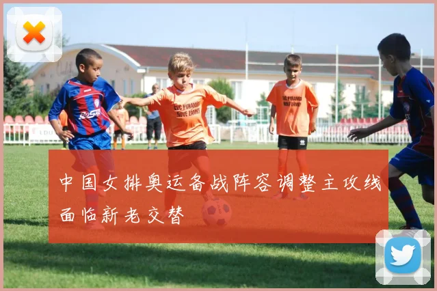 中国女排奥运备战阵容调整主攻线面临新老交替