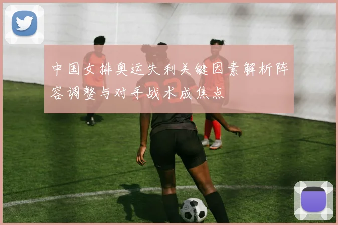 中国女排奥运失利关键因素解析阵容调整与对手战术成焦点